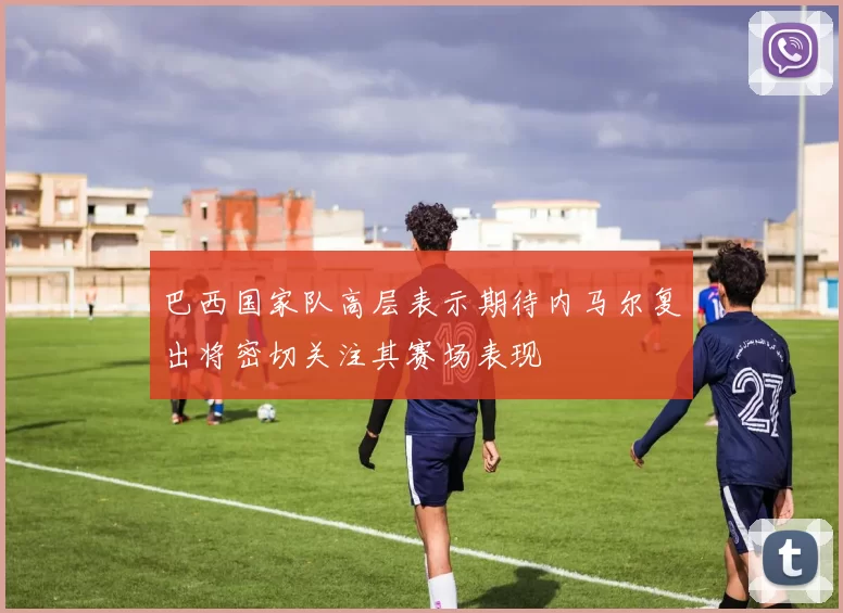 巴西国家队高层表示期待内马尔复出将密切关注其赛场表现