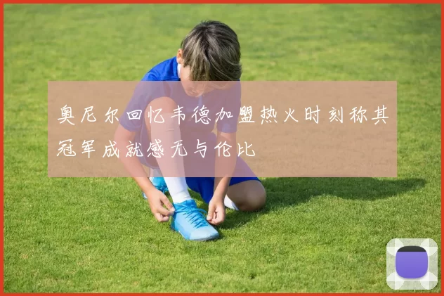 奥尼尔回忆韦德加盟热火时刻称其冠军成就感无与伦比