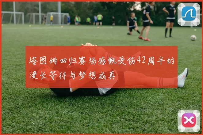 塔图姆回归赛场感慨受伤42周半的漫长等待与梦想成真
