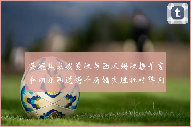 英超焦点战曼联与西汉姆联握手言和切尔西遗憾平局错失胜机对阵利兹联