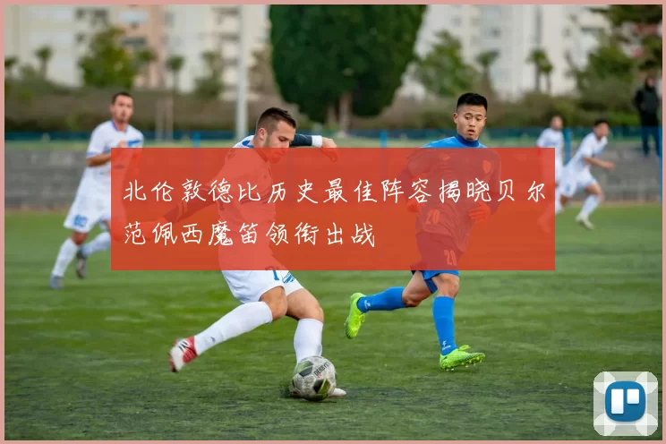 北伦敦德比历史最佳阵容揭晓贝尔范佩西魔笛领衔出战
