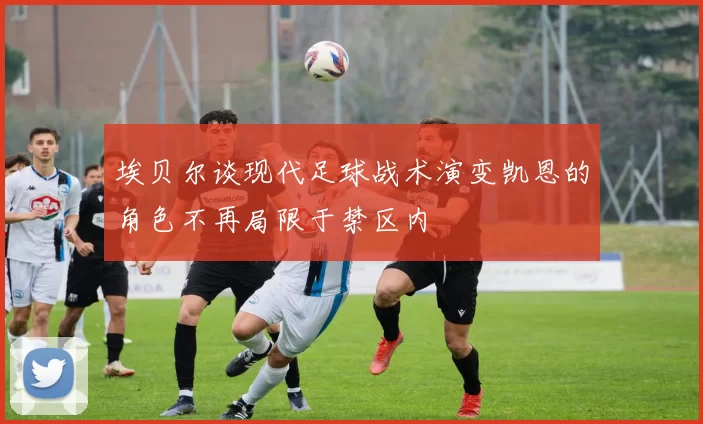 埃贝尔谈现代足球战术演变凯恩的角色不再局限于禁区内