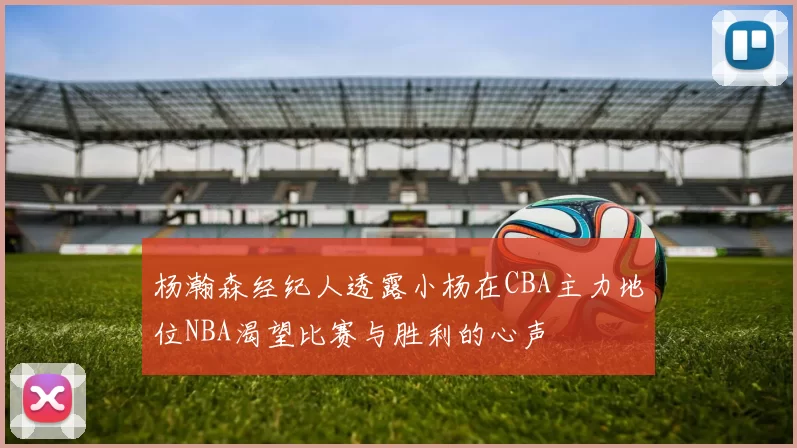 杨瀚森经纪人透露小杨在CBA主力地位NBA渴望比赛与胜利的心声