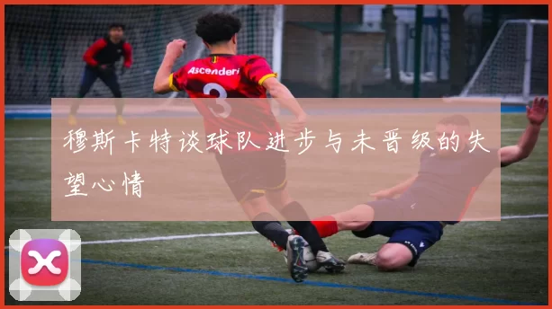 穆斯卡特谈球队进步与未晋级的失望心情