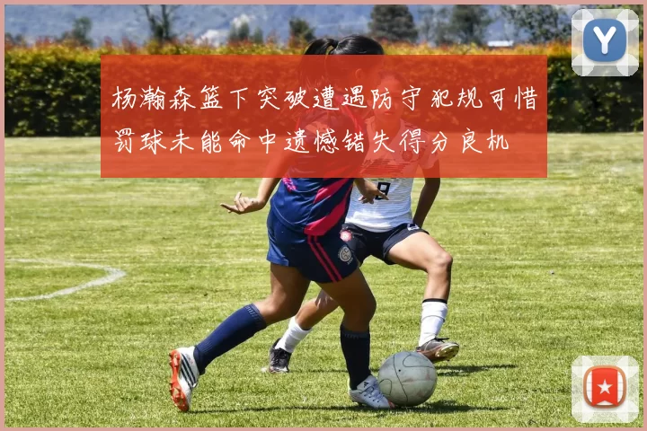 杨瀚森篮下突破遭遇防守犯规可惜罚球未能命中遗憾错失得分良机