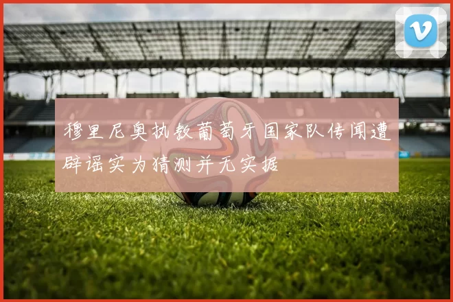 穆里尼奥执教葡萄牙国家队传闻遭辟谣实为猜测并无实据