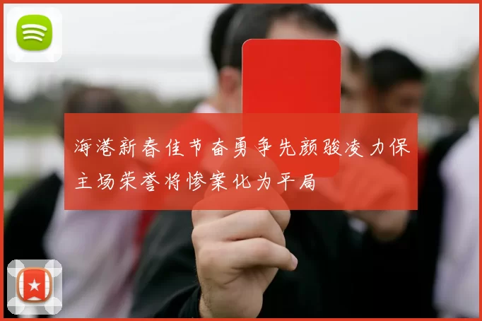 海港新春佳节奋勇争先颜骏凌力保主场荣誉将惨案化为平局