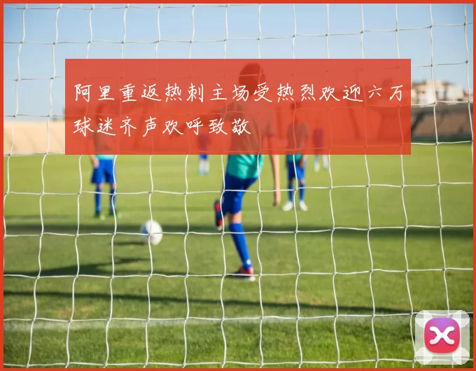 阿里重返热刺主场受热烈欢迎六万球迷齐声欢呼致敬