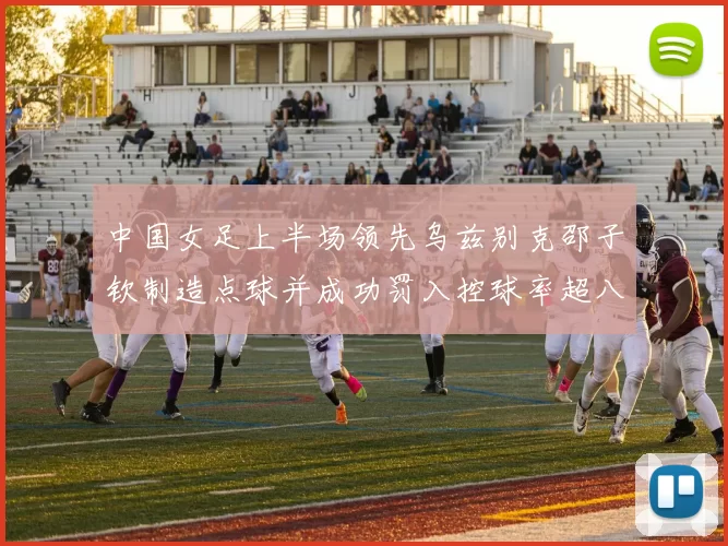 中国女足上半场领先乌兹别克邵子钦制造点球并成功罚入控球率超八成