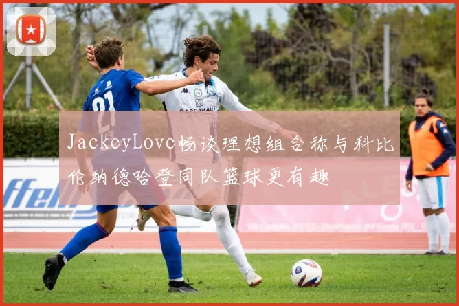 JackeyLove畅谈理想组合称与科比伦纳德哈登同队篮球更有趣