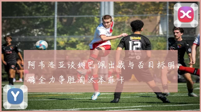 阿韦洛亚谈姆巴佩出战与否目标明确全力争胜淘汰本菲卡