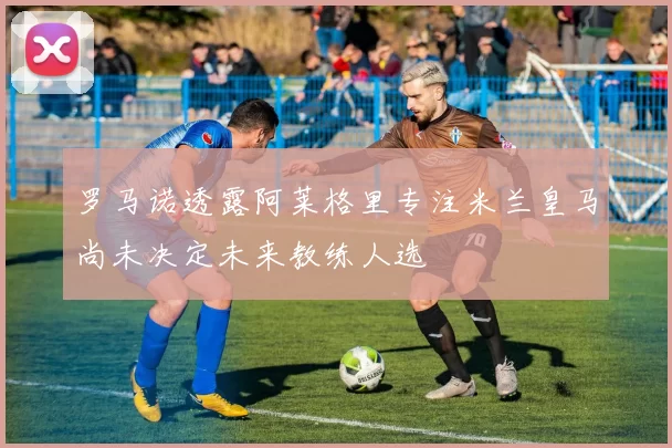 罗马诺透露阿莱格里专注米兰皇马尚未决定未来教练人选