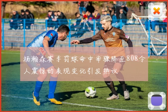杨瀚森赛季罚球命中率骤降至808令人震惊的表现变化引发热议