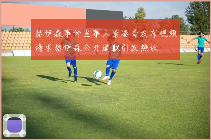 赫伊森事件当事人紧凑哥发布视频请求赫伊森公开道歉引发热议